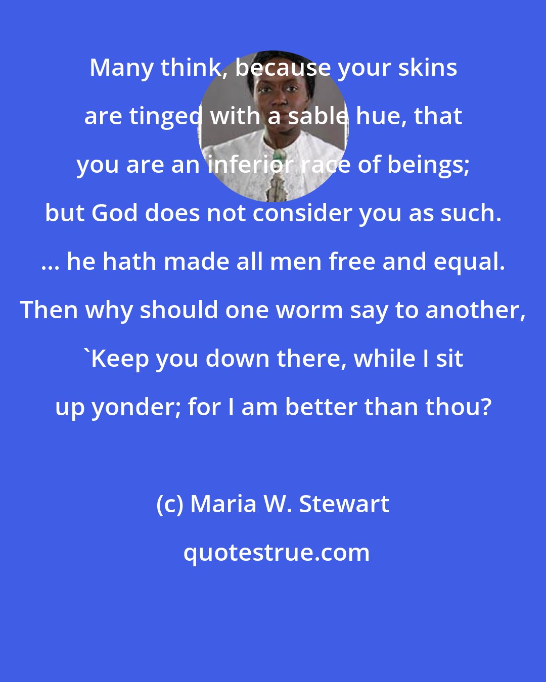 Maria W. Stewart: Many think, because your skins are tinged with a sable hue, that you are an inferior race of beings; but God does not consider you as such. ... he hath made all men free and equal. Then why should one worm say to another, 'Keep you down there, while I sit up yonder; for I am better than thou?