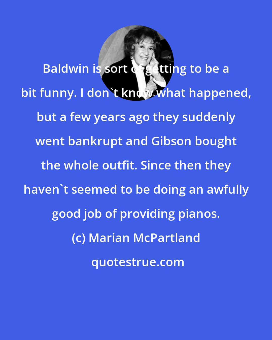 Marian McPartland: Baldwin is sort of getting to be a bit funny. I don't know what happened, but a few years ago they suddenly went bankrupt and Gibson bought the whole outfit. Since then they haven't seemed to be doing an awfully good job of providing pianos.