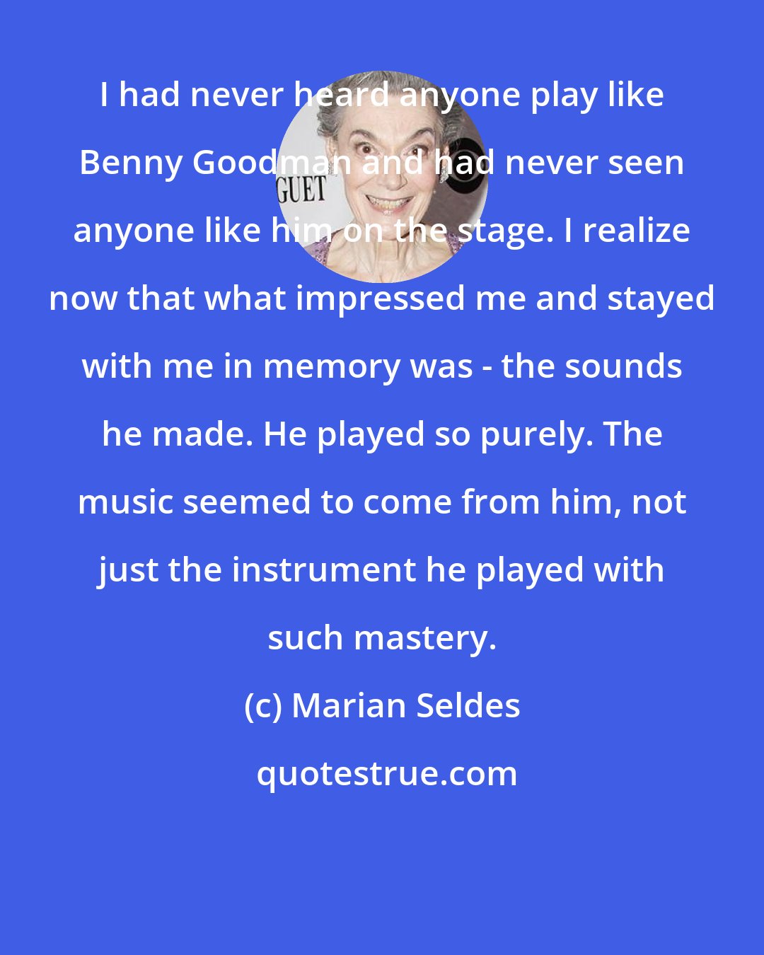 Marian Seldes: I had never heard anyone play like Benny Goodman and had never seen anyone like him on the stage. I realize now that what impressed me and stayed with me in memory was - the sounds he made. He played so purely. The music seemed to come from him, not just the instrument he played with such mastery.