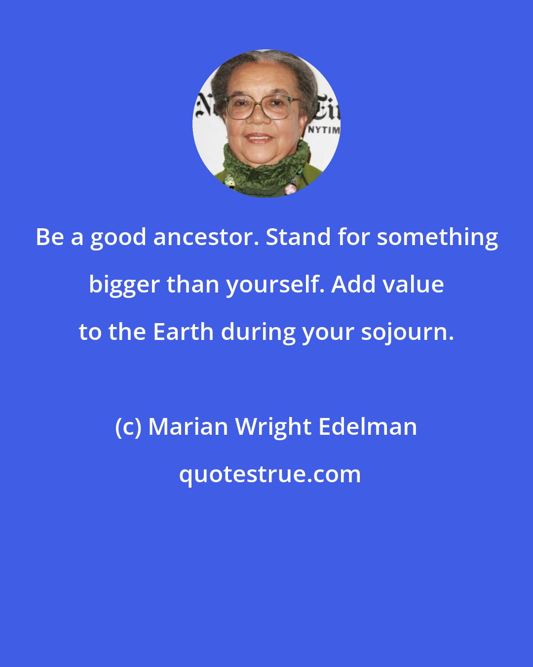Marian Wright Edelman: Be a good ancestor. Stand for something bigger than yourself. Add value to the Earth during your sojourn.