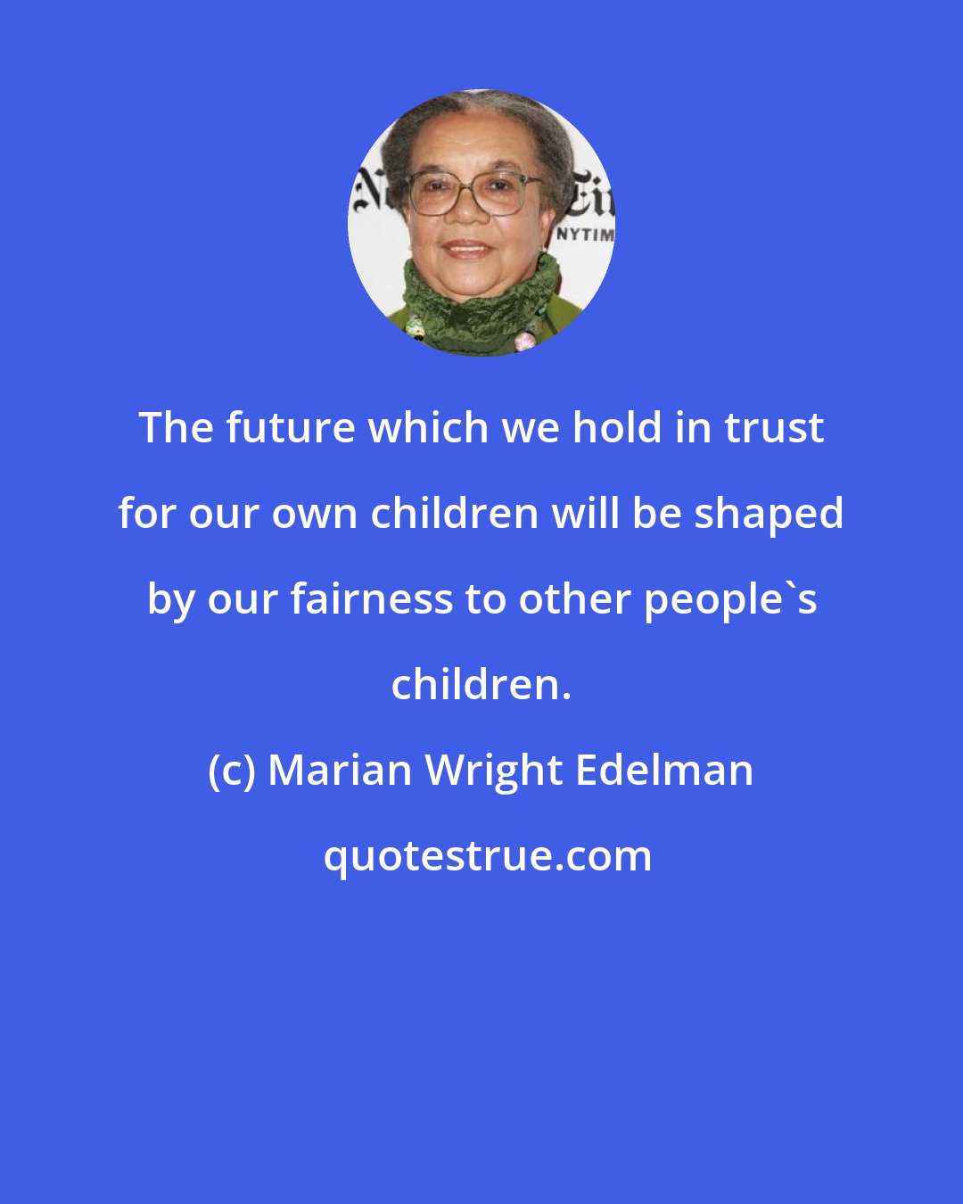 Marian Wright Edelman: The future which we hold in trust for our own children will be shaped by our fairness to other people's children.