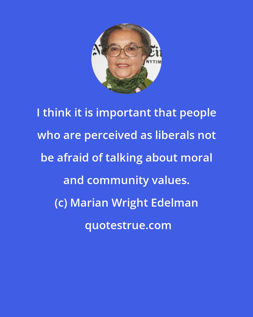 Marian Wright Edelman: I think it is important that people who are perceived as liberals not be afraid of talking about moral and community values.