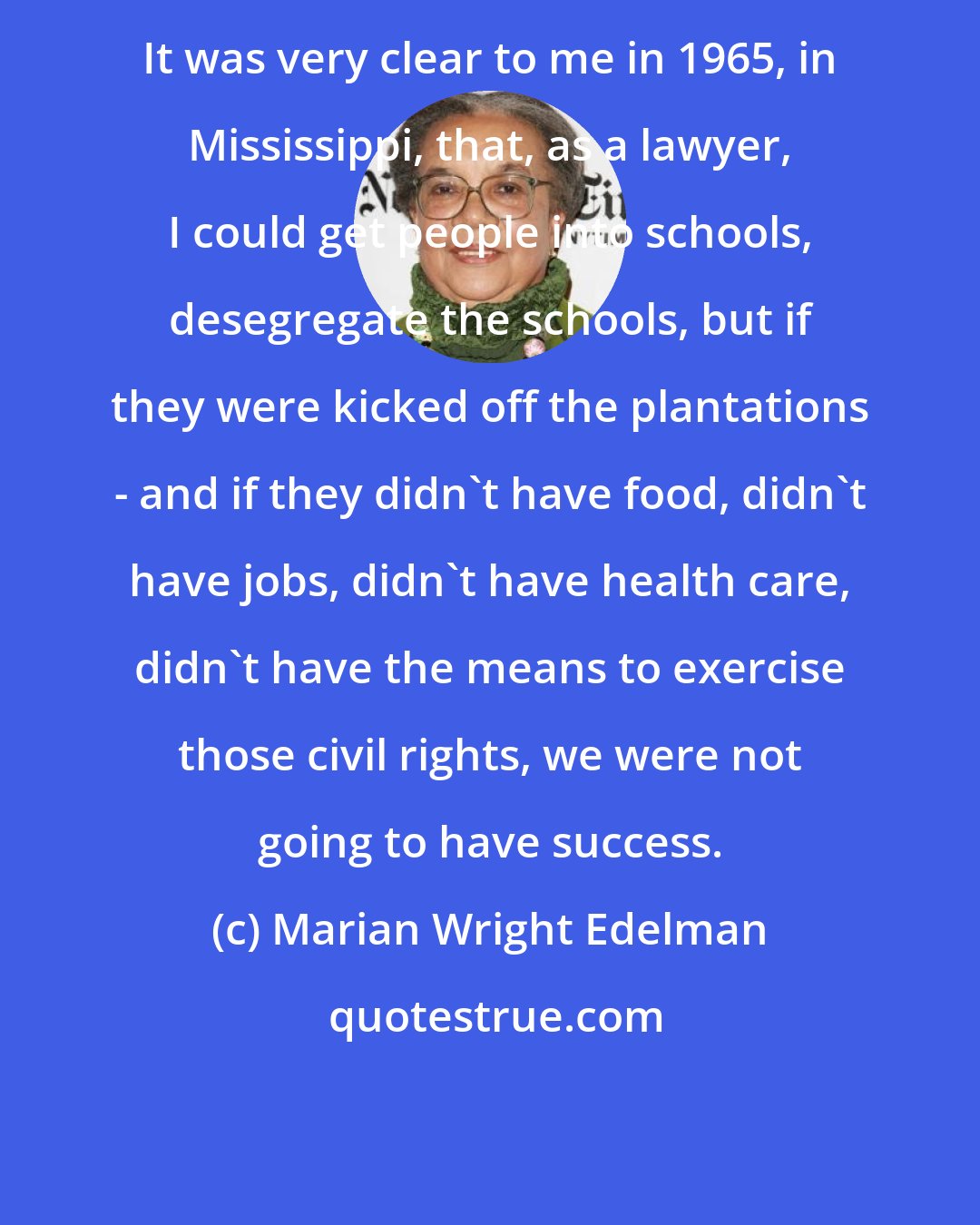 Marian Wright Edelman: It was very clear to me in 1965, in Mississippi, that, as a lawyer, I could get people into schools, desegregate the schools, but if they were kicked off the plantations - and if they didn't have food, didn't have jobs, didn't have health care, didn't have the means to exercise those civil rights, we were not going to have success.