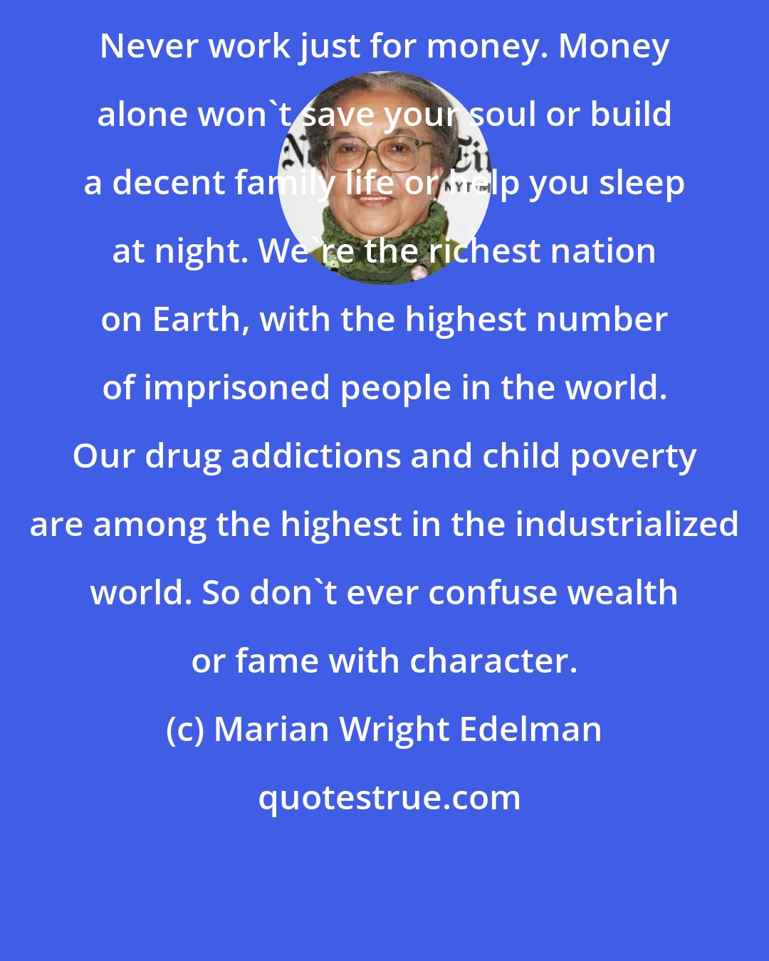 Marian Wright Edelman: Never work just for money. Money alone won't save your soul or build a decent family life or help you sleep at night. We're the richest nation on Earth, with the highest number of imprisoned people in the world. Our drug addictions and child poverty are among the highest in the industrialized world. So don't ever confuse wealth or fame with character.