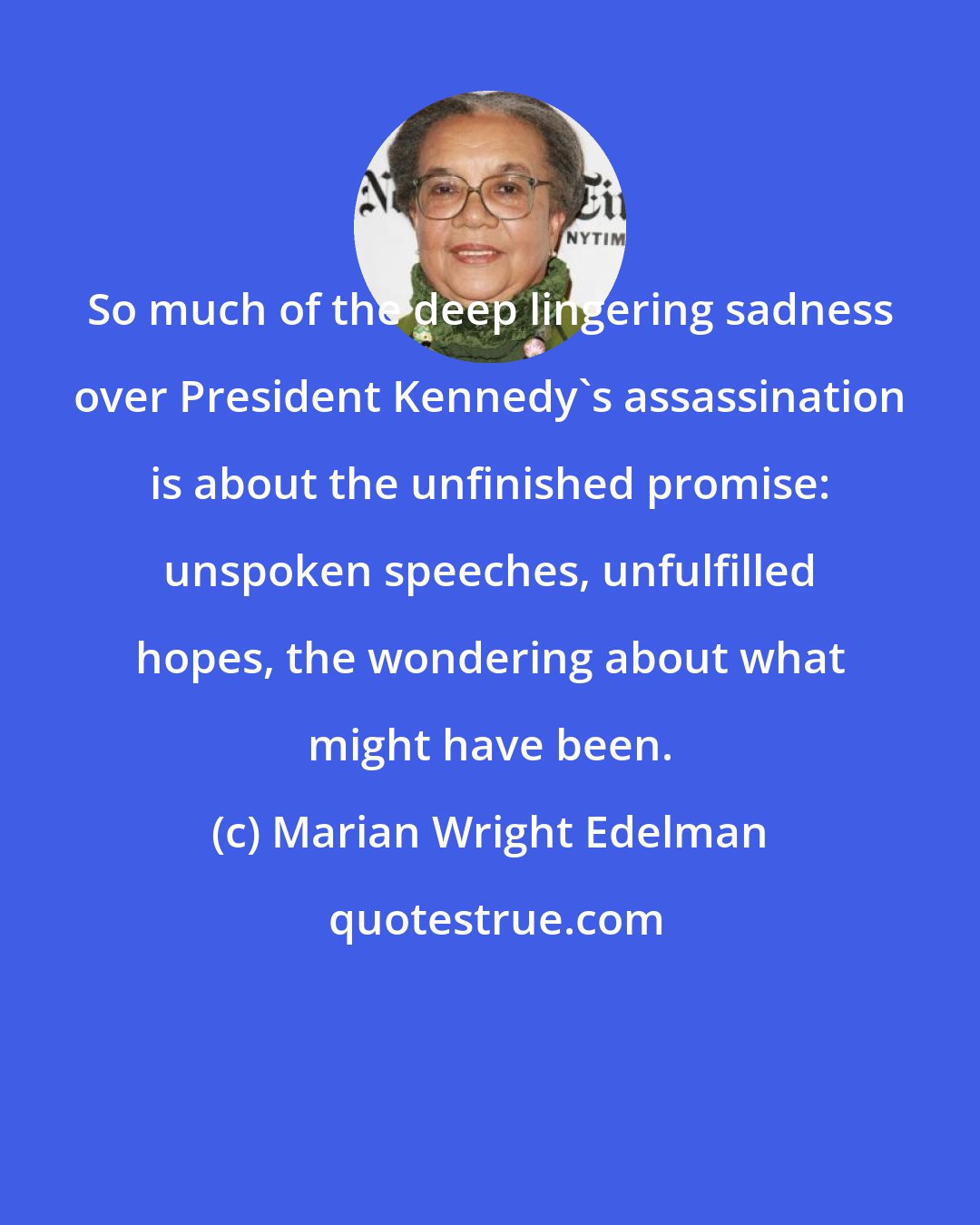 Marian Wright Edelman: So much of the deep lingering sadness over President Kennedy's assassination is about the unfinished promise: unspoken speeches, unfulfilled hopes, the wondering about what might have been.