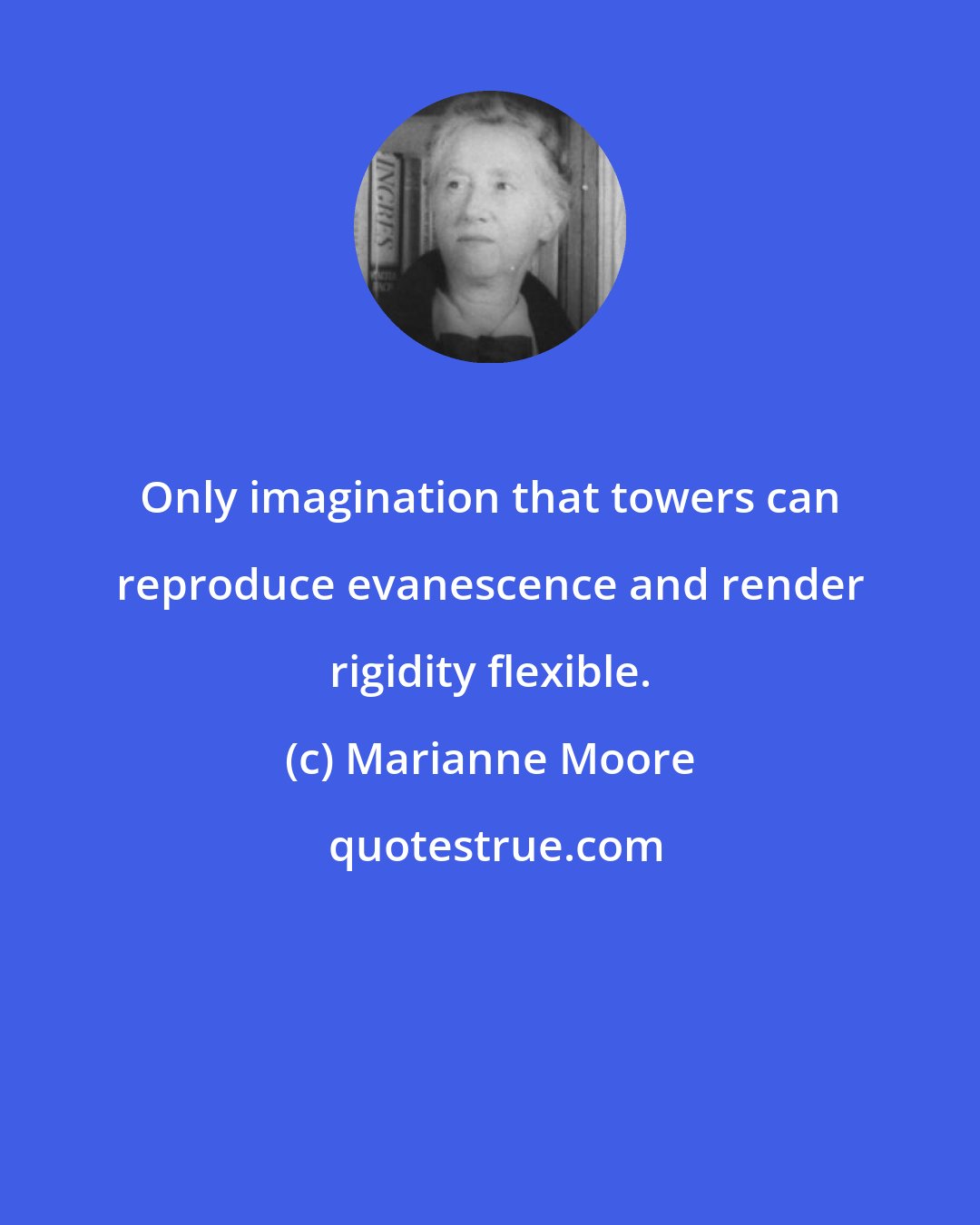 Marianne Moore: Only imagination that towers can reproduce evanescence and render rigidity flexible.
