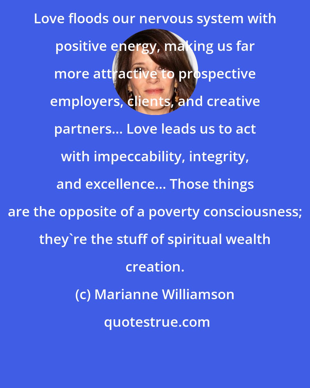 Marianne Williamson: Love floods our nervous system with positive energy, making us far more attractive to prospective employers, clients, and creative partners... Love leads us to act with impeccability, integrity, and excellence... Those things are the opposite of a poverty consciousness; they're the stuff of spiritual wealth creation.