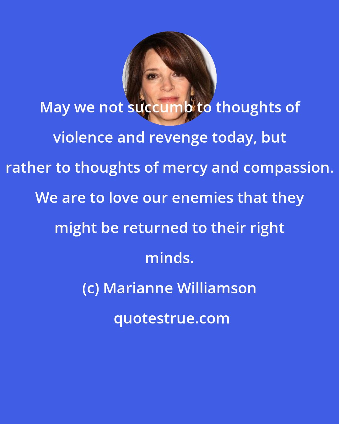 Marianne Williamson: May we not succumb to thoughts of violence and revenge today, but rather to thoughts of mercy and compassion. We are to love our enemies that they might be returned to their right minds.