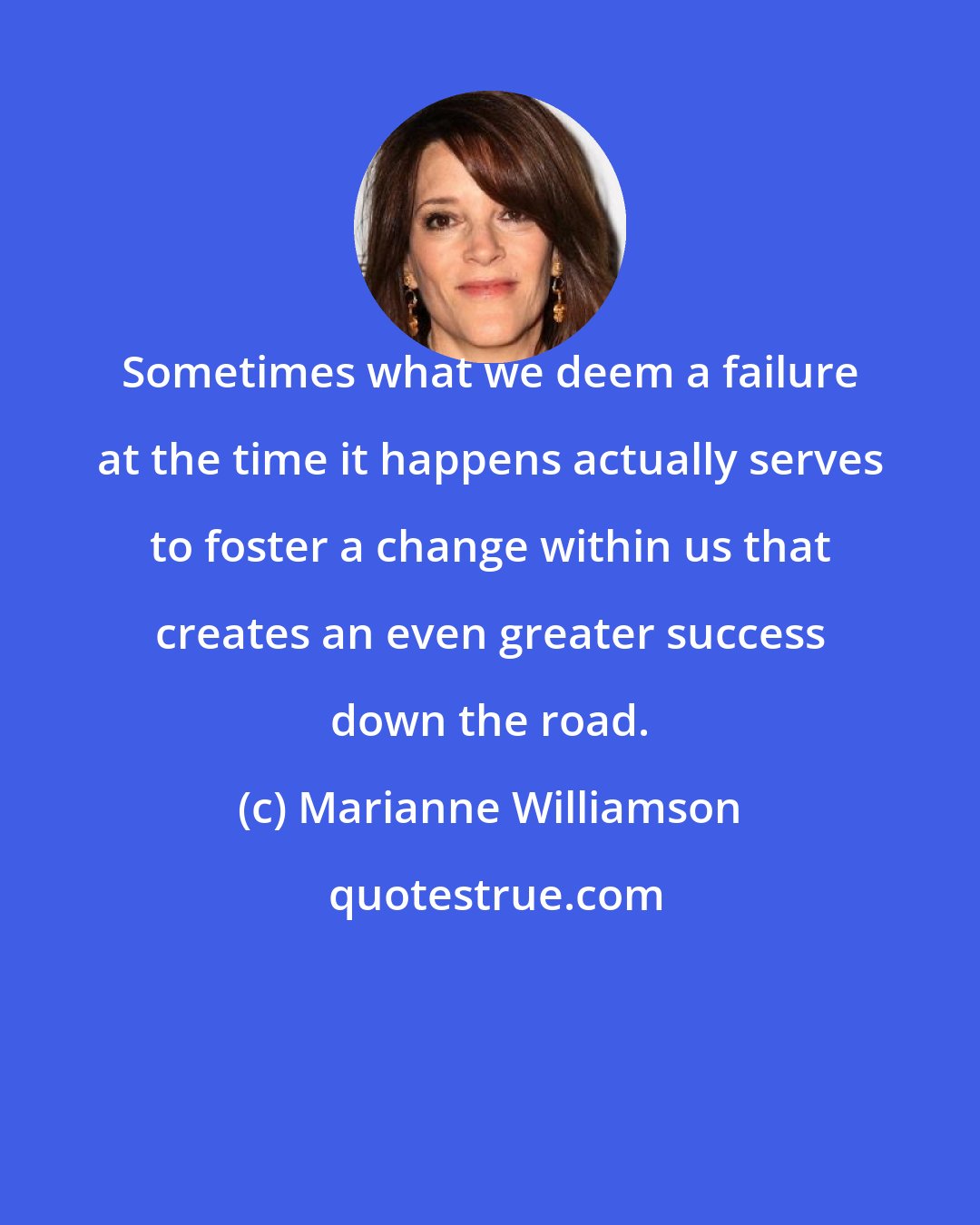 Marianne Williamson: Sometimes what we deem a failure at the time it happens actually serves to foster a change within us that creates an even greater success down the road.