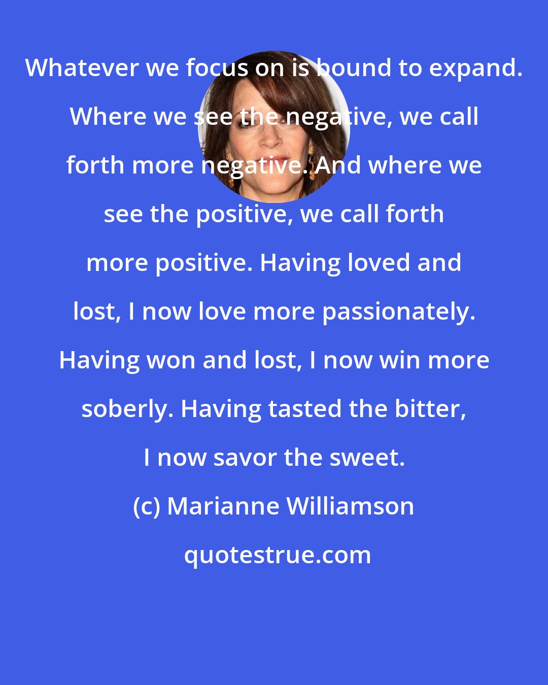 Marianne Williamson: Whatever we focus on is bound to expand. Where we see the negative, we call forth more negative. And where we see the positive, we call forth more positive. Having loved and lost, I now love more passionately. Having won and lost, I now win more soberly. Having tasted the bitter, I now savor the sweet.