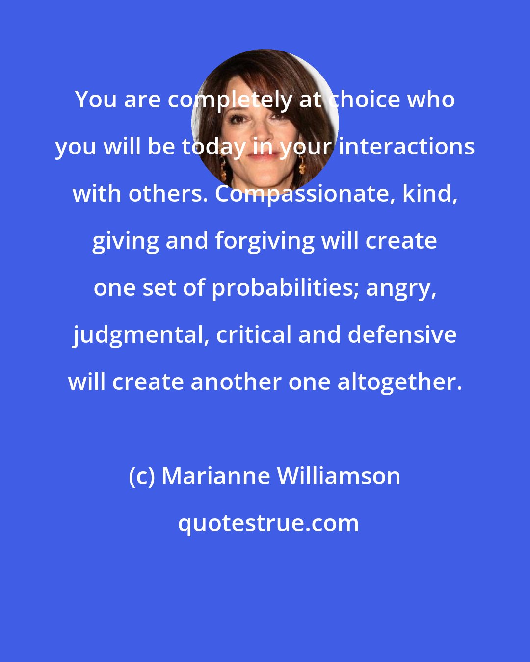 Marianne Williamson: You are completely at choice who you will be today in your interactions with others. Compassionate, kind, giving and forgiving will create one set of probabilities; angry, judgmental, critical and defensive will create another one altogether.