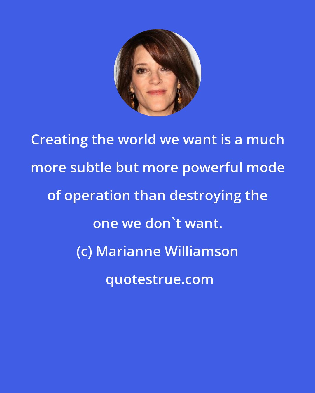 Marianne Williamson: Creating the world we want is a much more subtle but more powerful mode of operation than destroying the one we don't want.