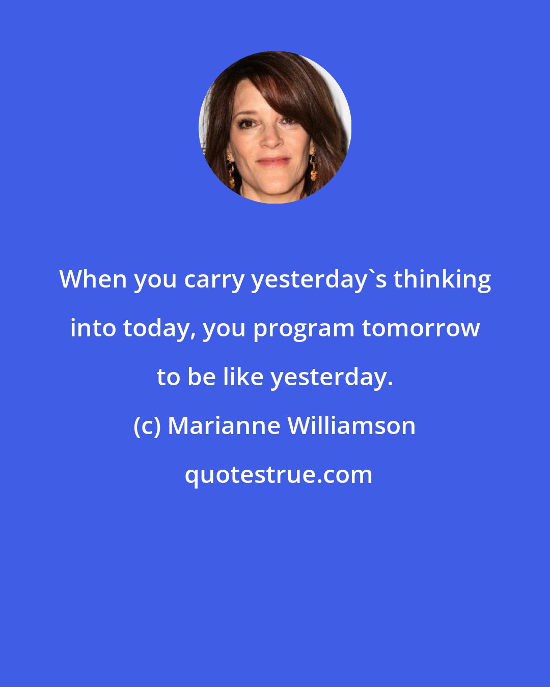 Marianne Williamson: When you carry yesterday's thinking into today, you program tomorrow to be like yesterday.