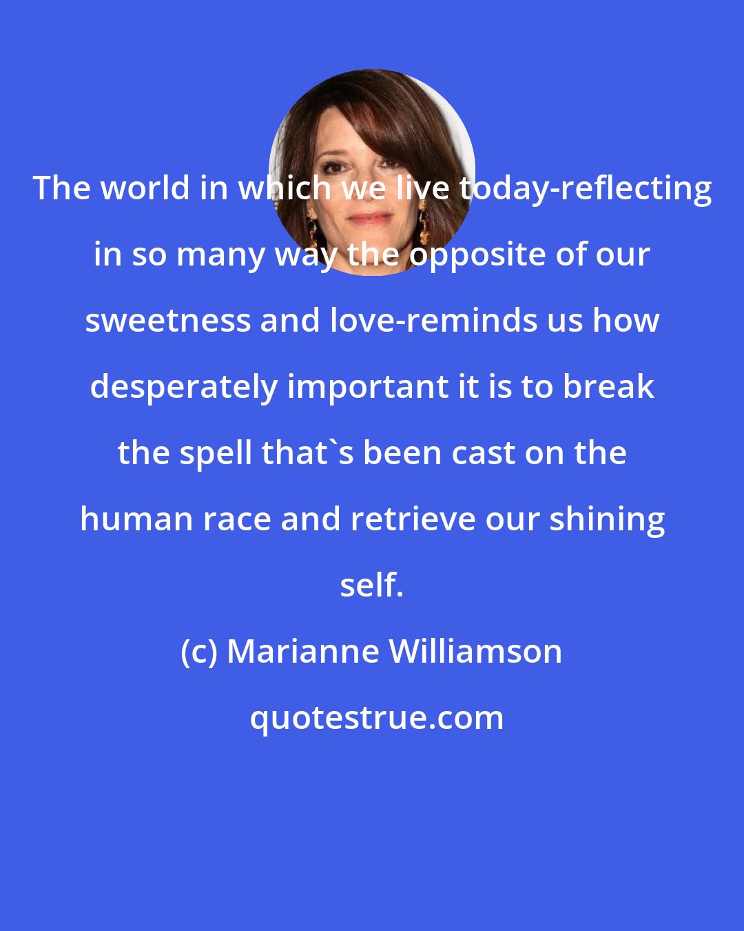 Marianne Williamson: The world in which we live today-reflecting in so many way the opposite of our sweetness and love-reminds us how desperately important it is to break the spell that's been cast on the human race and retrieve our shining self.