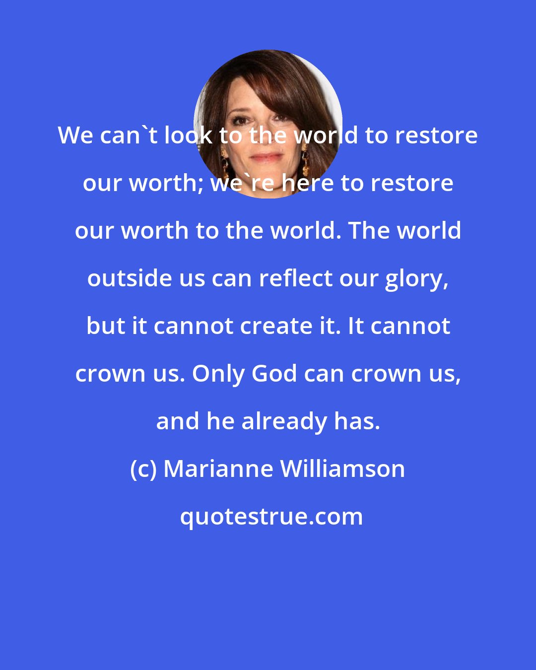 Marianne Williamson: We can't look to the world to restore our worth; we're here to restore our worth to the world. The world outside us can reflect our glory, but it cannot create it. It cannot crown us. Only God can crown us, and he already has.