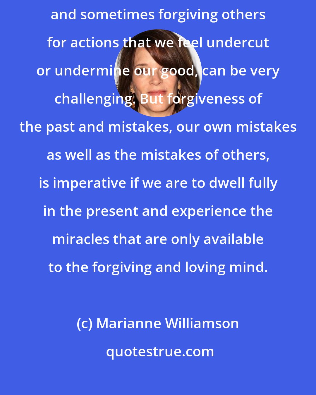 Marianne Williamson: Forgiving ourselves for all the woulda-shoulda-couldas in life, and sometimes forgiving others for actions that we feel undercut or undermine our good, can be very challenging. But forgiveness of the past and mistakes, our own mistakes as well as the mistakes of others, is imperative if we are to dwell fully in the present and experience the miracles that are only available to the forgiving and loving mind.