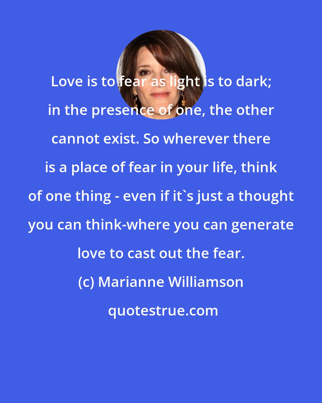 Marianne Williamson: Love is to fear as light is to dark; in the presence of one, the other cannot exist. So wherever there is a place of fear in your life, think of one thing - even if it's just a thought you can think-where you can generate love to cast out the fear.