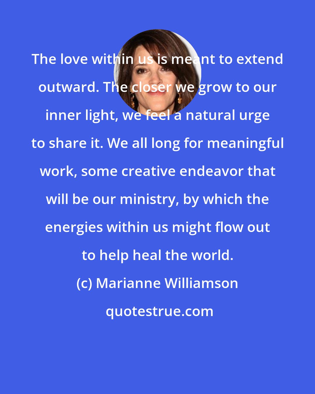 Marianne Williamson: The love within us is meant to extend outward. The closer we grow to our inner light, we feel a natural urge to share it. We all long for meaningful work, some creative endeavor that will be our ministry, by which the energies within us might flow out to help heal the world.