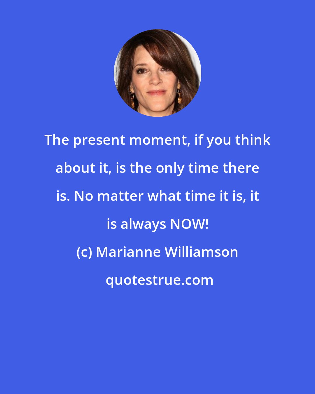 Marianne Williamson: The present moment, if you think about it, is the only time there is. No matter what time it is, it is always NOW!