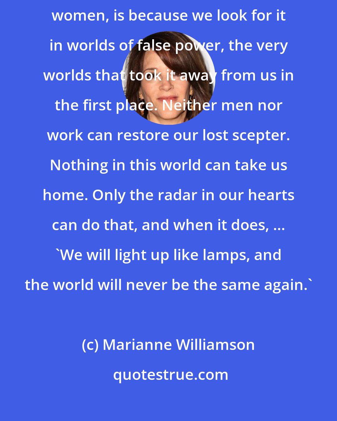 Marianne Williamson: Today, the reason we haven't found our grail, the key to who we are as women, is because we look for it in worlds of false power, the very worlds that took it away from us in the first place. Neither men nor work can restore our lost scepter. Nothing in this world can take us home. Only the radar in our hearts can do that, and when it does, ... 'We will light up like lamps, and the world will never be the same again.'