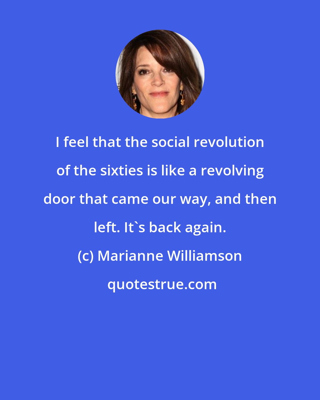 Marianne Williamson: I feel that the social revolution of the sixties is like a revolving door that came our way, and then left. It's back again.