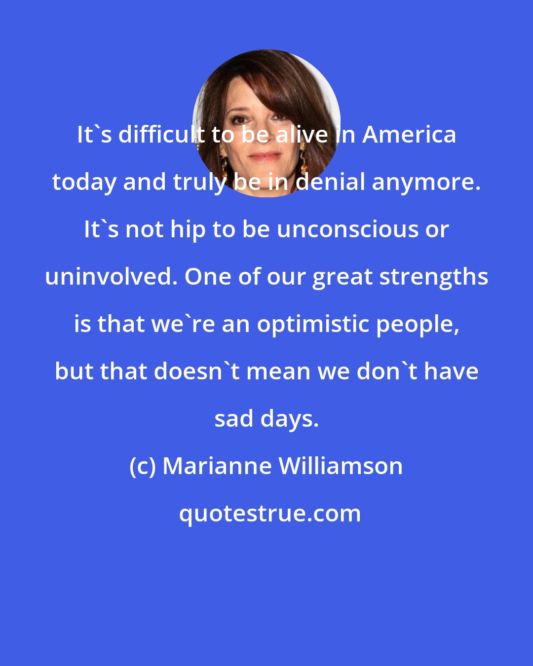 Marianne Williamson: It's difficult to be alive in America today and truly be in denial anymore. It's not hip to be unconscious or uninvolved. One of our great strengths is that we're an optimistic people, but that doesn't mean we don't have sad days.