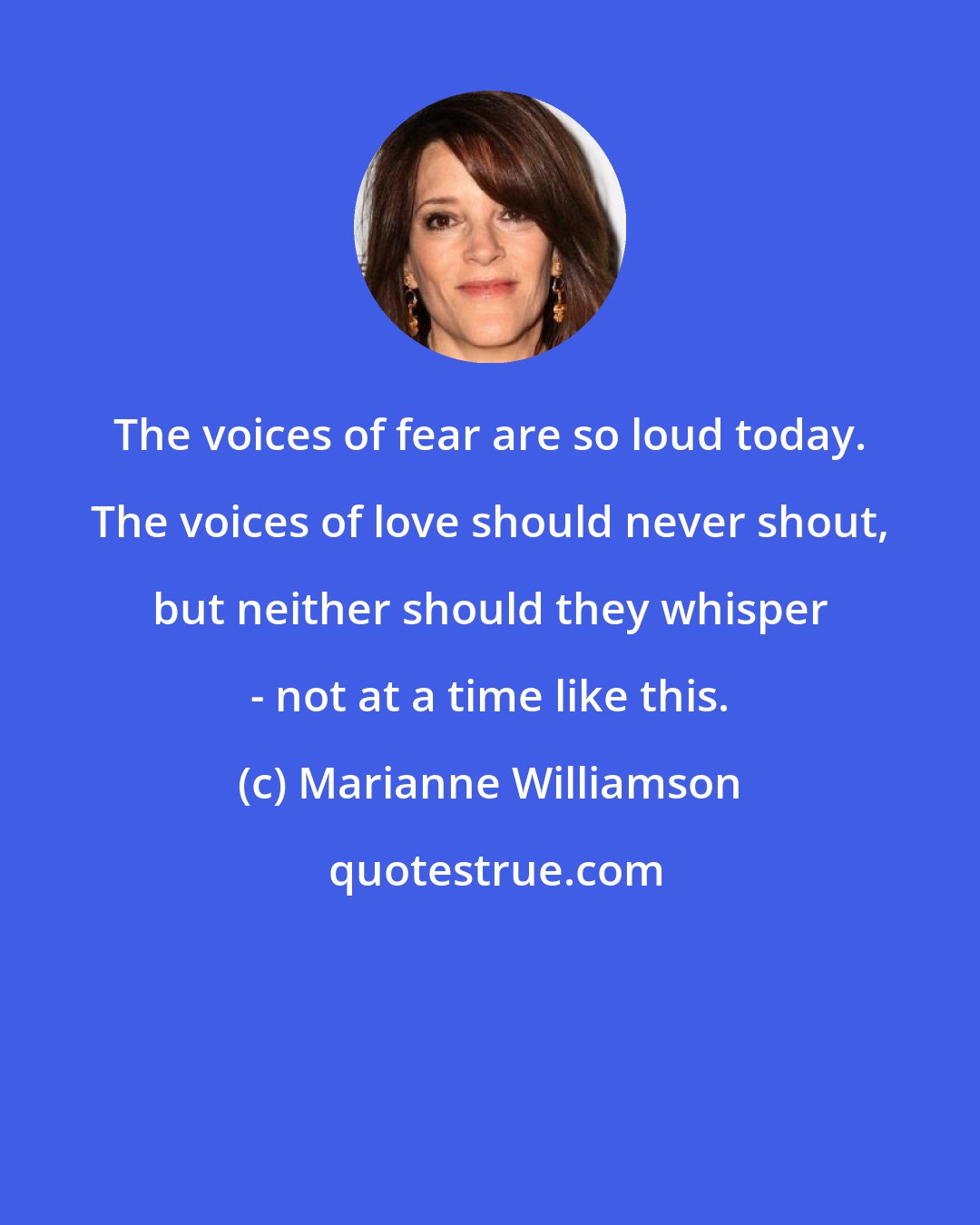 Marianne Williamson: The voices of fear are so loud today. The voices of love should never shout, but neither should they whisper - not at a time like this.