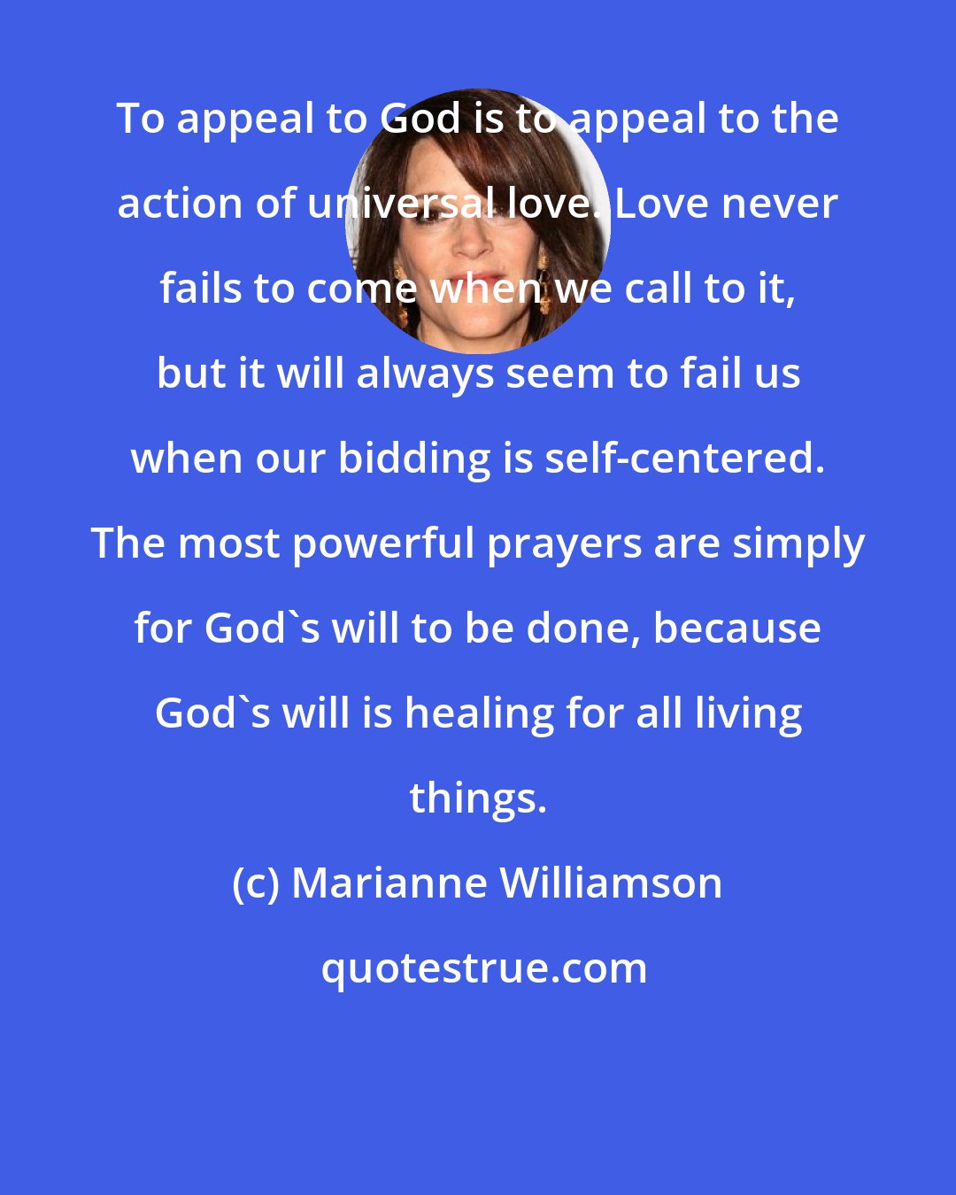 Marianne Williamson: To appeal to God is to appeal to the action of universal love. Love never fails to come when we call to it, but it will always seem to fail us when our bidding is self-centered. The most powerful prayers are simply for God's will to be done, because God's will is healing for all living things.