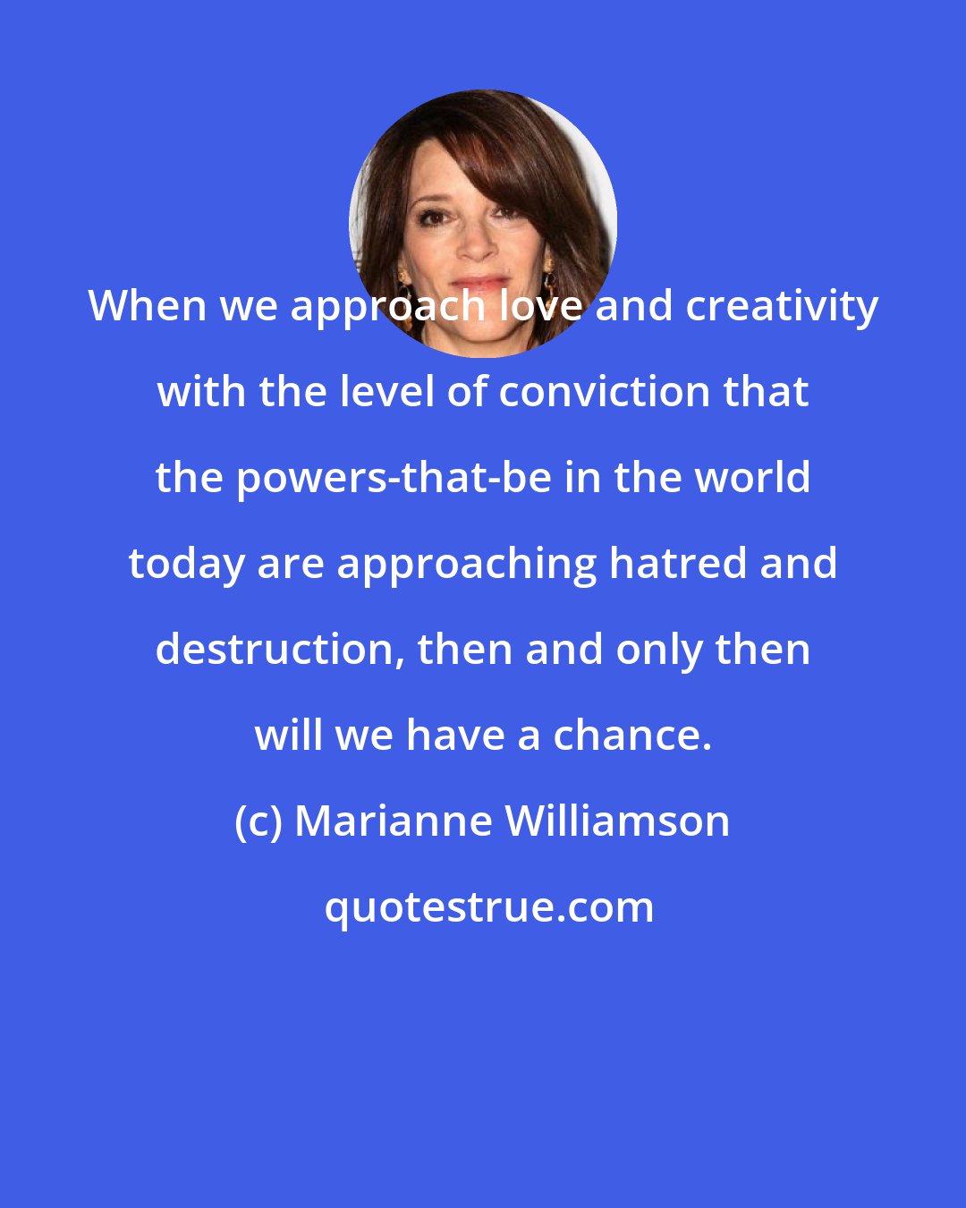 Marianne Williamson: When we approach love and creativity with the level of conviction that the powers-that-be in the world today are approaching hatred and destruction, then and only then will we have a chance.
