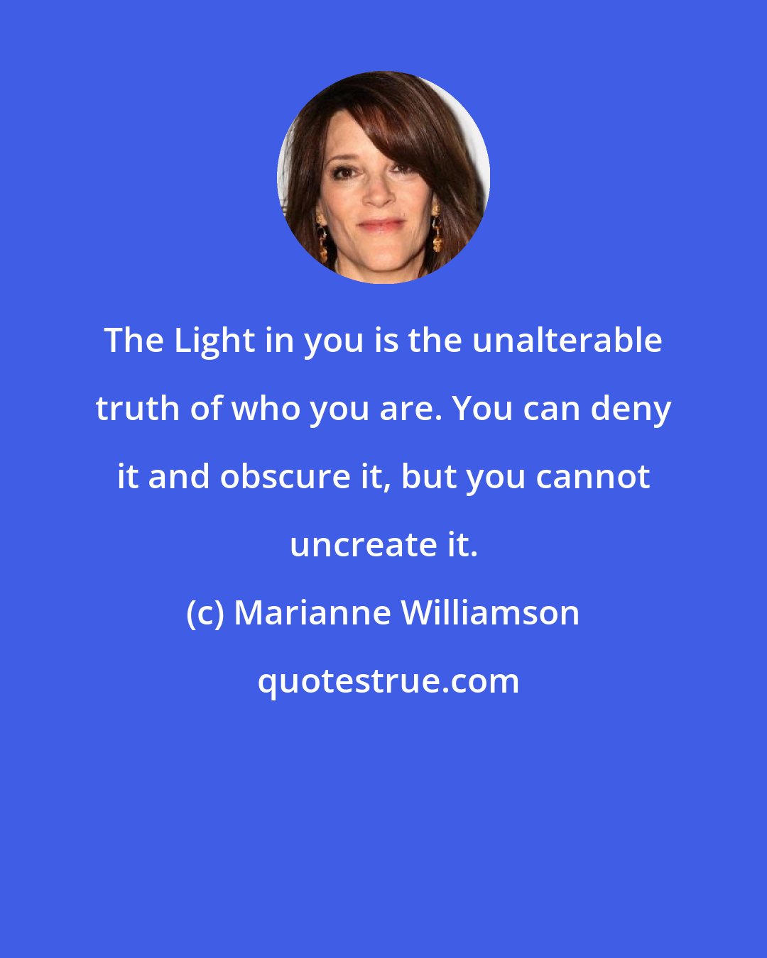 Marianne Williamson: The Light in you is the unalterable truth of who you are. You can deny it and obscure it, but you cannot uncreate it.