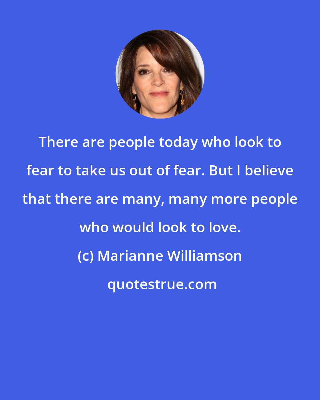 Marianne Williamson: There are people today who look to fear to take us out of fear. But I believe that there are many, many more people who would look to love.
