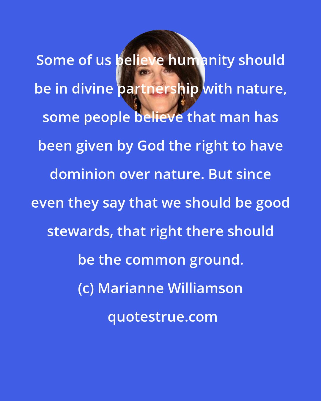 Marianne Williamson: Some of us believe humanity should be in divine partnership with nature, some people believe that man has been given by God the right to have dominion over nature. But since even they say that we should be good stewards, that right there should be the common ground.