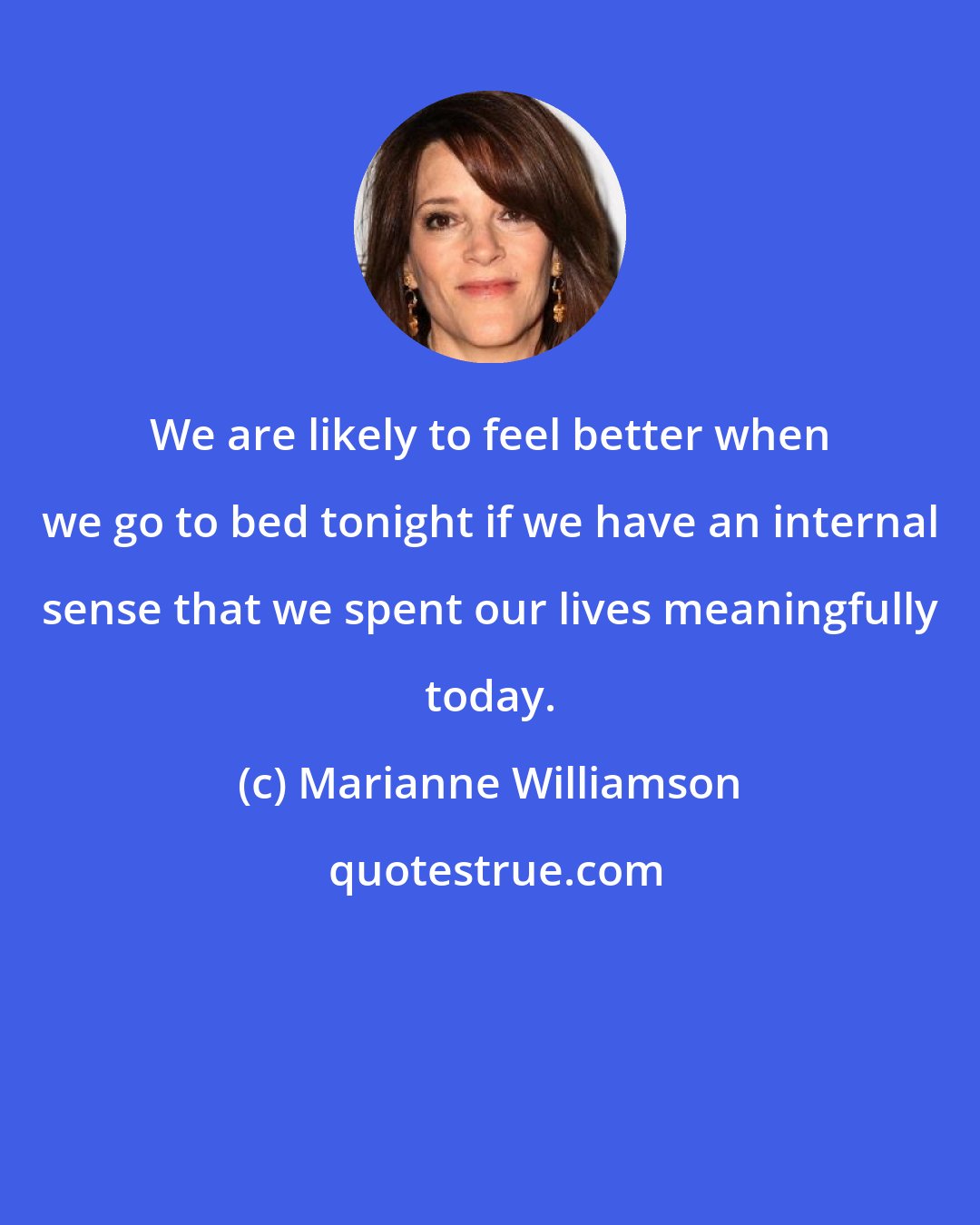 Marianne Williamson: We are likely to feel better when we go to bed tonight if we have an internal sense that we spent our lives meaningfully today.