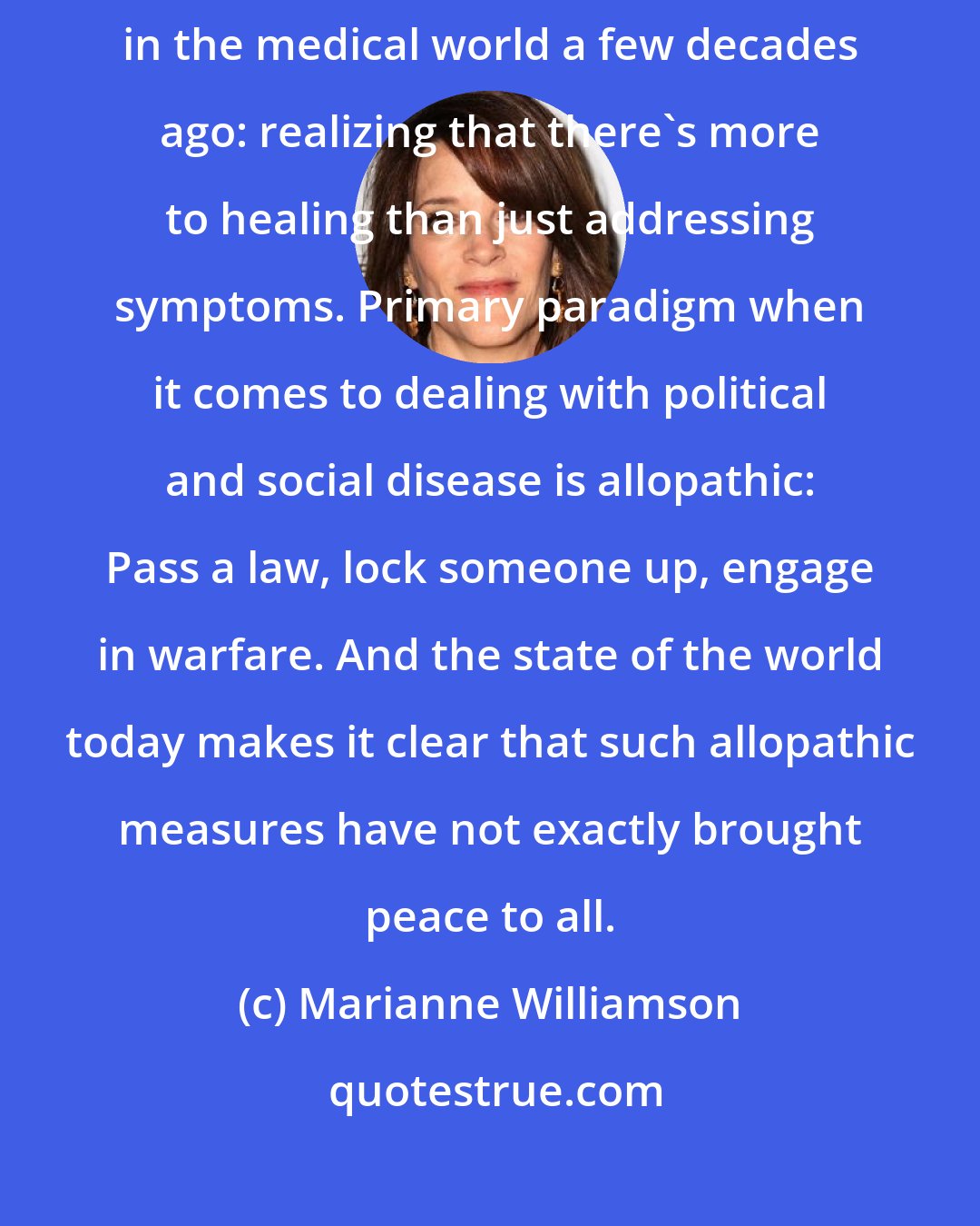 Marianne Williamson: What is happening in politics today is a similar process to what happened in the medical world a few decades ago: realizing that there's more to healing than just addressing symptoms. Primary paradigm when it comes to dealing with political and social disease is allopathic: Pass a law, lock someone up, engage in warfare. And the state of the world today makes it clear that such allopathic measures have not exactly brought peace to all.