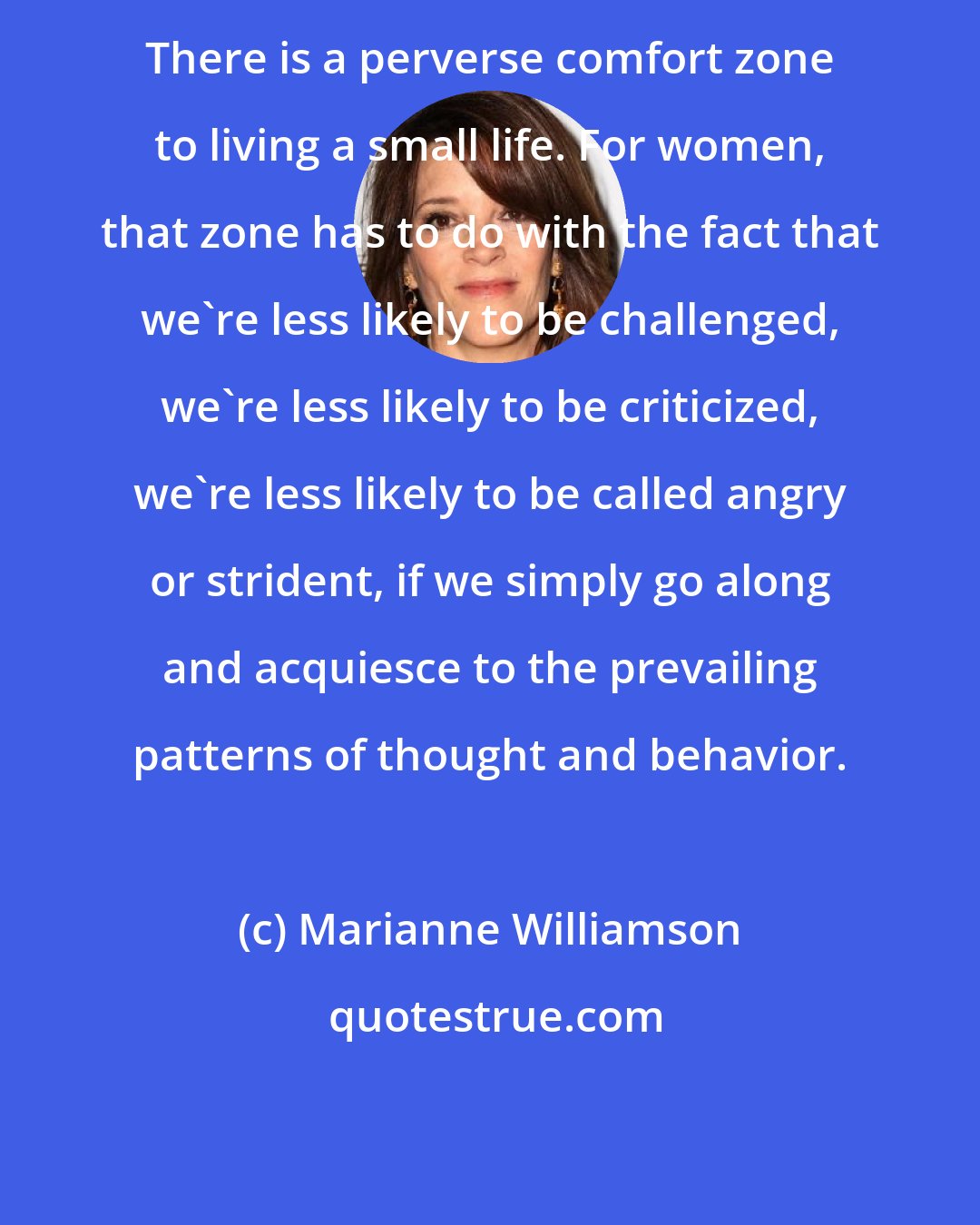 Marianne Williamson: There is a perverse comfort zone to living a small life. For women, that zone has to do with the fact that we're less likely to be challenged, we're less likely to be criticized, we're less likely to be called angry or strident, if we simply go along and acquiesce to the prevailing patterns of thought and behavior.