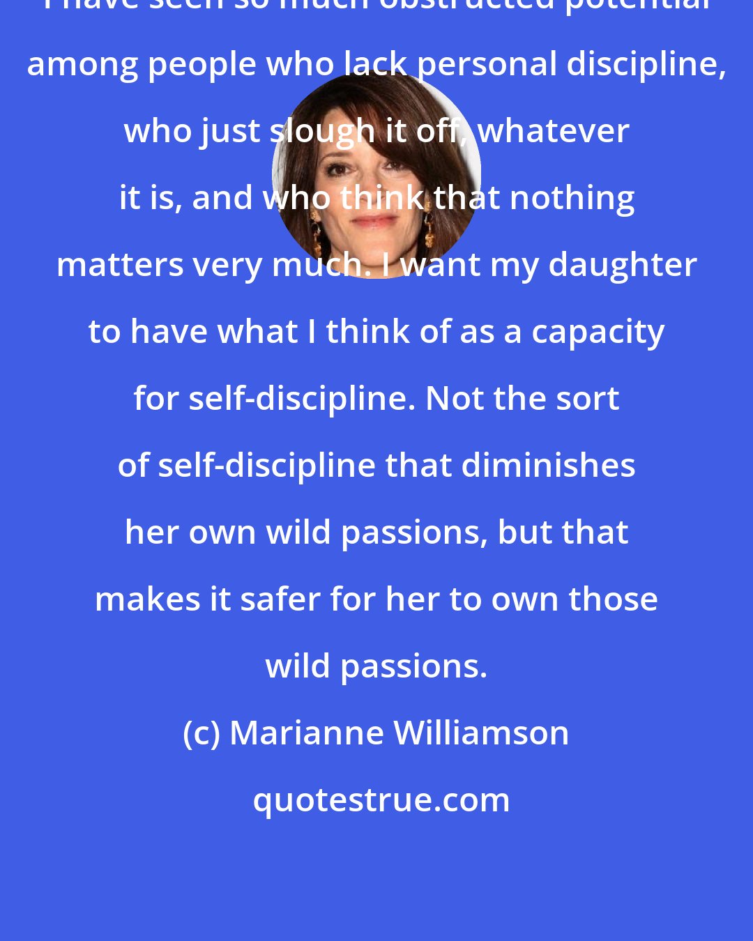Marianne Williamson: I have seen so much obstructed potential among people who lack personal discipline, who just slough it off, whatever it is, and who think that nothing matters very much. I want my daughter to have what I think of as a capacity for self-discipline. Not the sort of self-discipline that diminishes her own wild passions, but that makes it safer for her to own those wild passions.