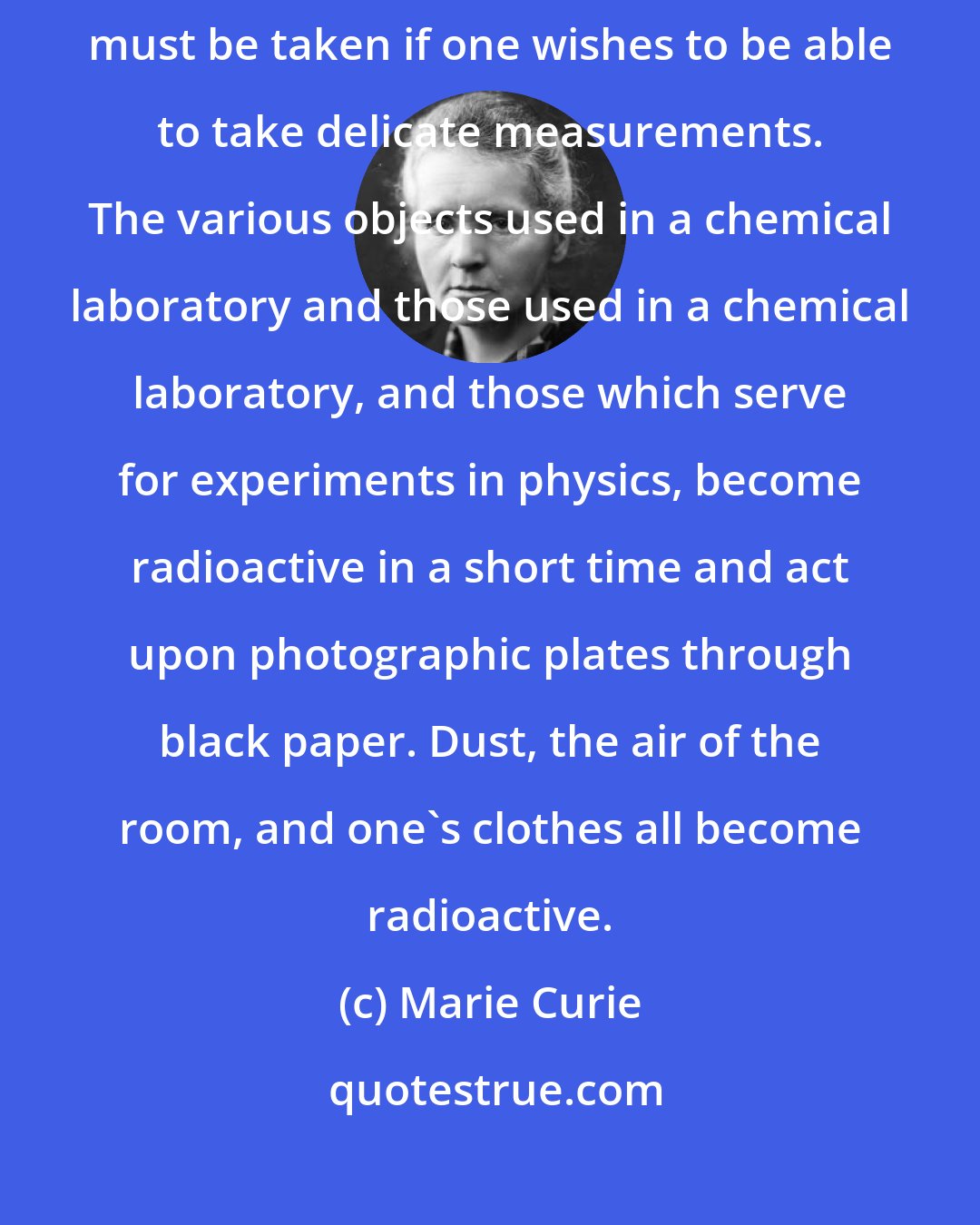 Marie Curie: When one studies strongly radioactive substances special precautions must be taken if one wishes to be able to take delicate measurements. The various objects used in a chemical laboratory and those used in a chemical laboratory, and those which serve for experiments in physics, become radioactive in a short time and act upon photographic plates through black paper. Dust, the air of the room, and one's clothes all become radioactive.