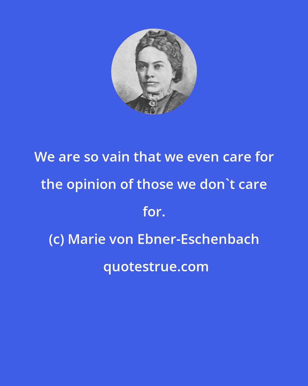 Marie von Ebner-Eschenbach: We are so vain that we even care for the opinion of those we don't care for.