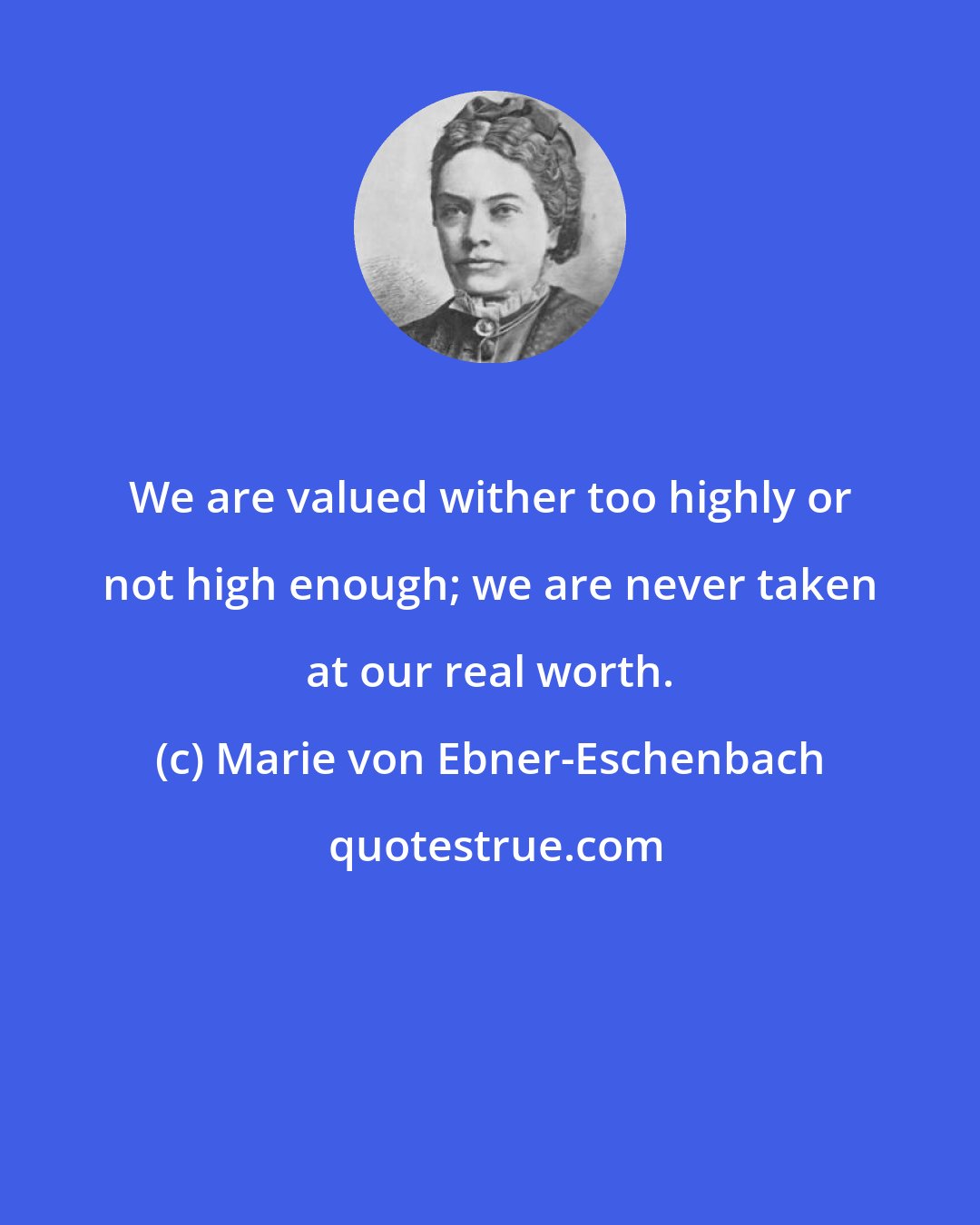 Marie von Ebner-Eschenbach: We are valued wither too highly or not high enough; we are never taken at our real worth.