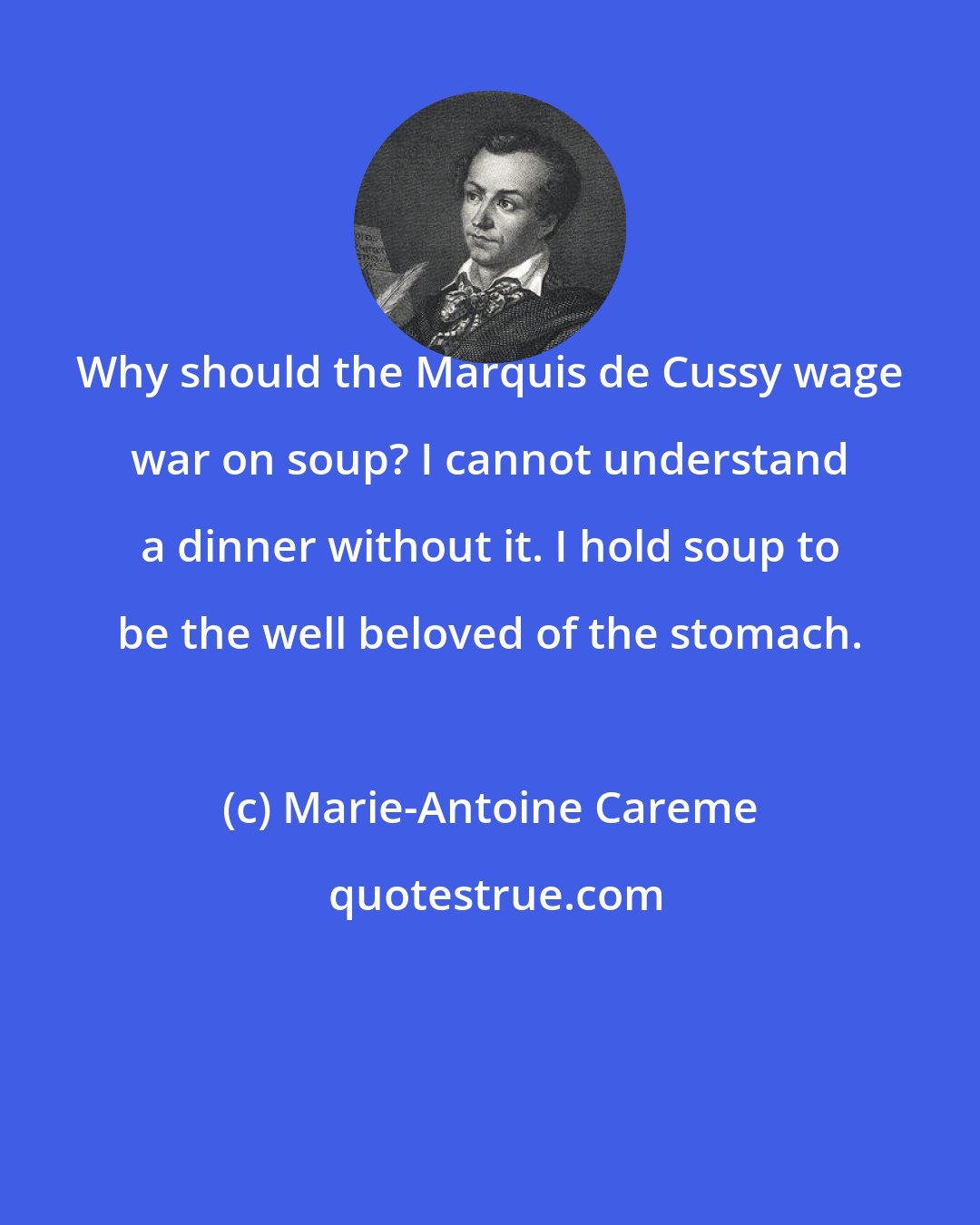 Marie-Antoine Careme: Why should the Marquis de Cussy wage war on soup? I cannot understand a dinner without it. I hold soup to be the well beloved of the stomach.