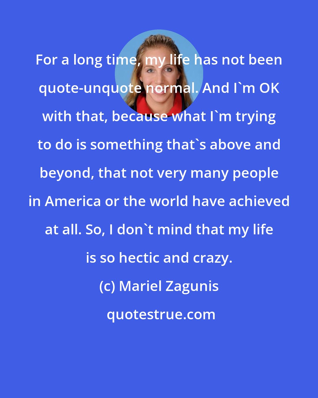 Mariel Zagunis: For a long time, my life has not been quote-unquote normal. And I'm OK with that, because what I'm trying to do is something that's above and beyond, that not very many people in America or the world have achieved at all. So, I don't mind that my life is so hectic and crazy.