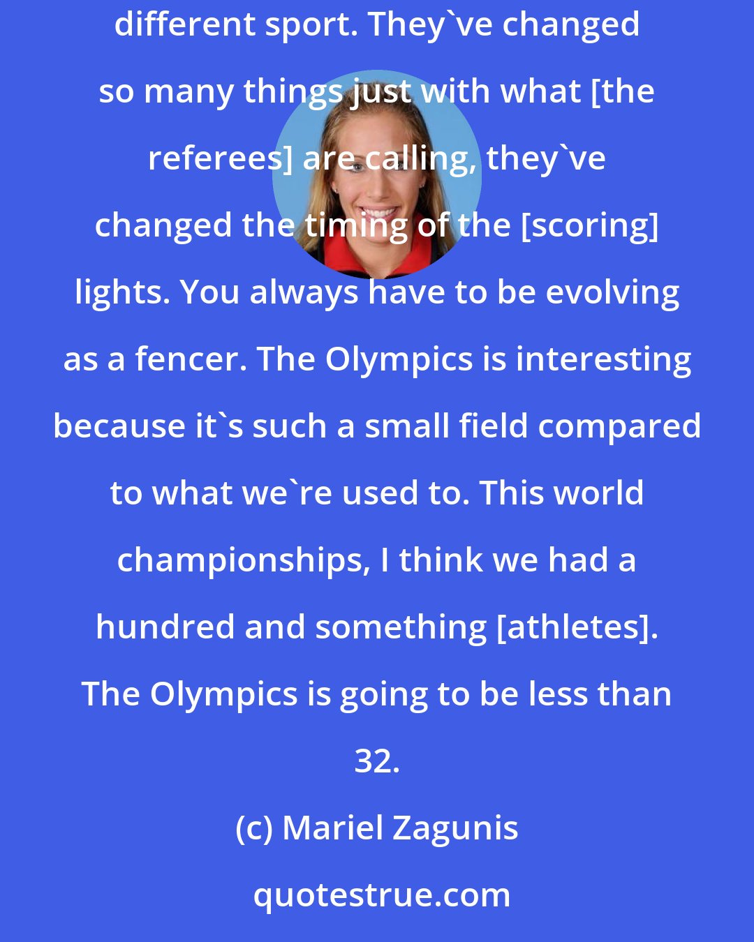 Mariel Zagunis: The sport has changed so much since 2004, it's incredible. If you look even at me, the way I'm fencing now compared to 2004, it's a completely different sport. They've changed so many things just with what [the referees] are calling, they've changed the timing of the [scoring] lights. You always have to be evolving as a fencer. The Olympics is interesting because it's such a small field compared to what we're used to. This world championships, I think we had a hundred and something [athletes]. The Olympics is going to be less than 32.