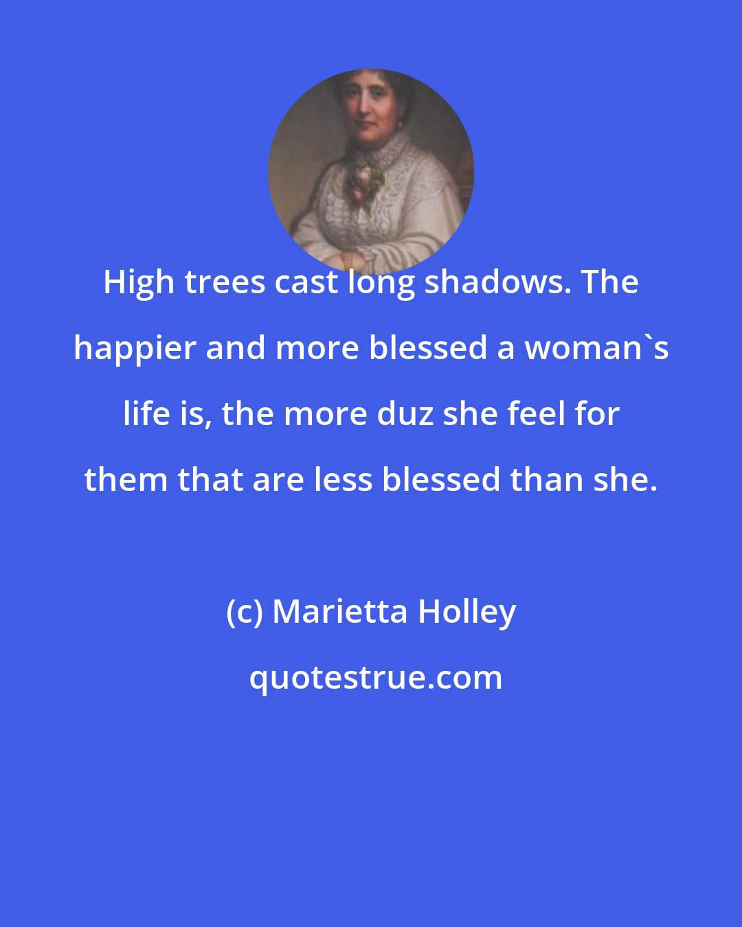Marietta Holley: High trees cast long shadows. The happier and more blessed a woman's life is, the more duz she feel for them that are less blessed than she.