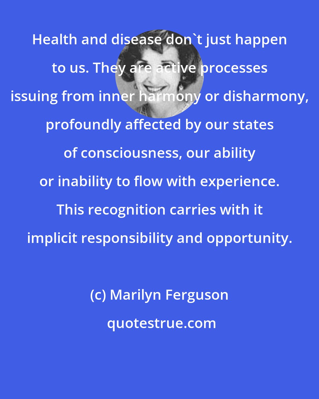 Marilyn Ferguson: Health and disease don't just happen to us. They are active processes issuing from inner harmony or disharmony, profoundly affected by our states of consciousness, our ability or inability to flow with experience. This recognition carries with it implicit responsibility and opportunity.