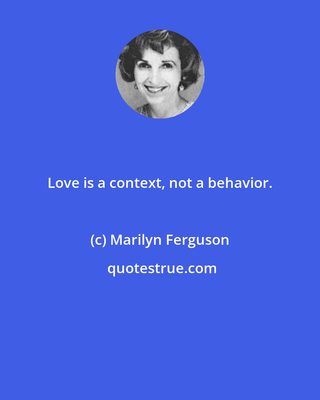 Marilyn Ferguson: Love is a context, not a behavior.