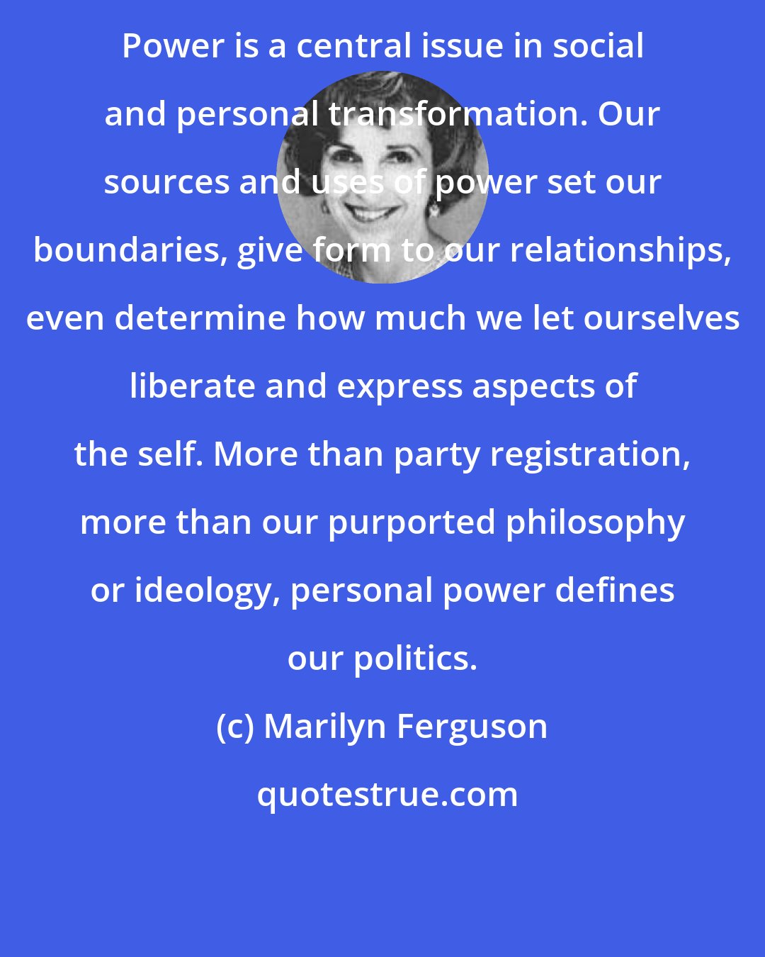 Marilyn Ferguson: Power is a central issue in social and personal transformation. Our sources and uses of power set our boundaries, give form to our relationships, even determine how much we let ourselves liberate and express aspects of the self. More than party registration, more than our purported philosophy or ideology, personal power defines our politics.