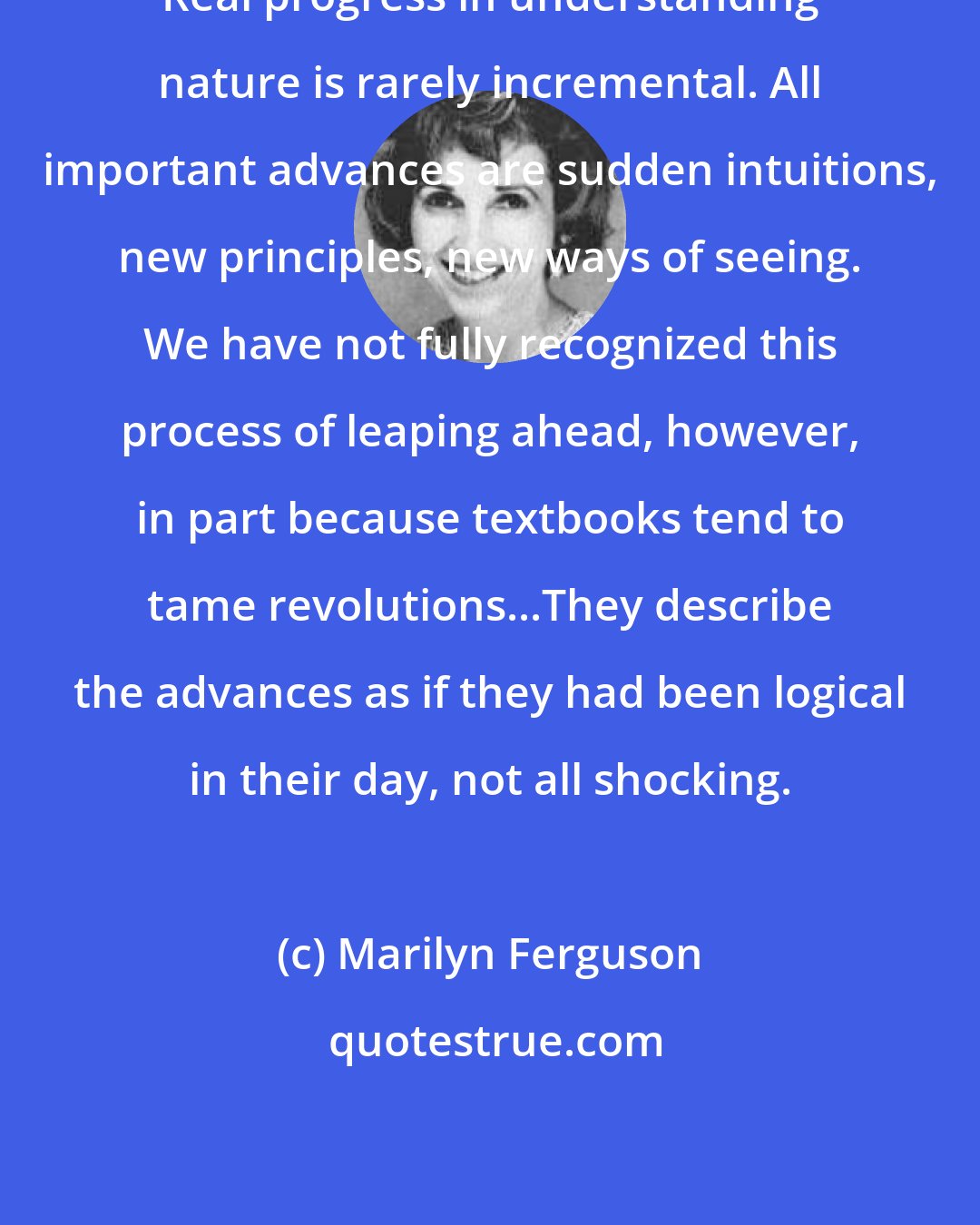 Marilyn Ferguson: Real progress in understanding nature is rarely incremental. All important advances are sudden intuitions, new principles, new ways of seeing. We have not fully recognized this process of leaping ahead, however, in part because textbooks tend to tame revolutions...They describe the advances as if they had been logical in their day, not all shocking.