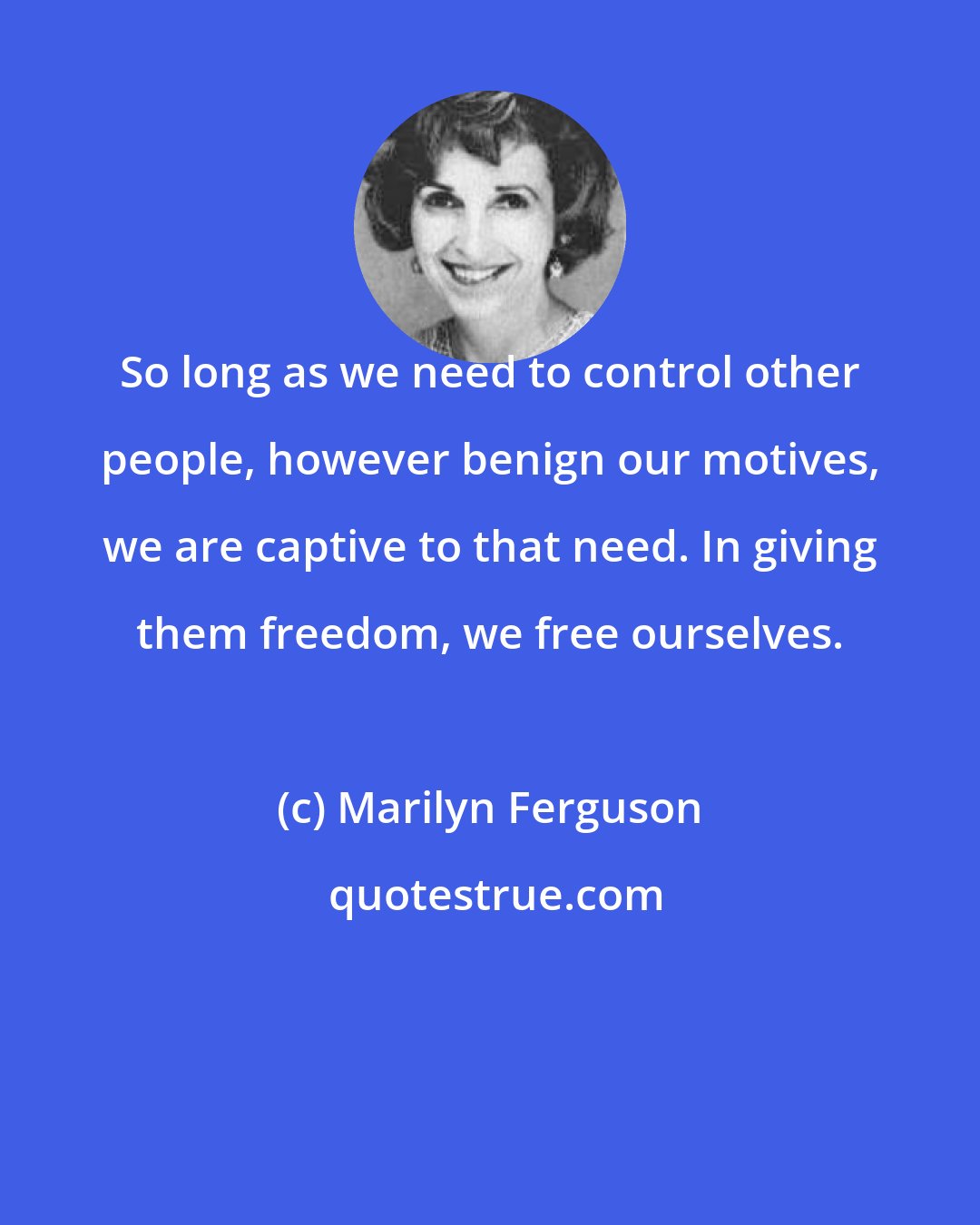 Marilyn Ferguson: So long as we need to control other people, however benign our motives, we are captive to that need. In giving them freedom, we free ourselves.
