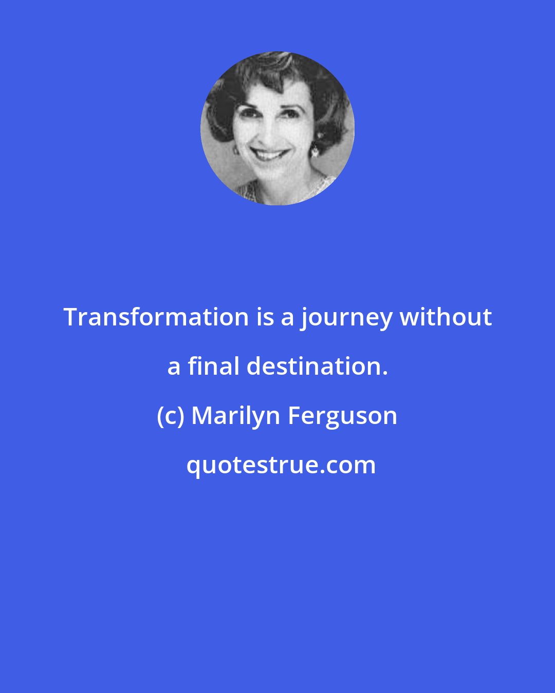 Marilyn Ferguson: Transformation is a journey without a final destination.
