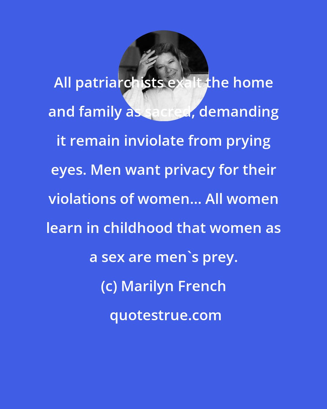 Marilyn French: All patriarchists exalt the home and family as sacred, demanding it remain inviolate from prying eyes. Men want privacy for their violations of women... All women learn in childhood that women as a sex are men's prey.